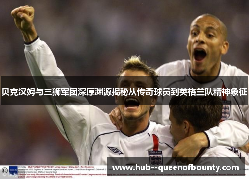 贝克汉姆与三狮军团深厚渊源揭秘从传奇球员到英格兰队精神象征