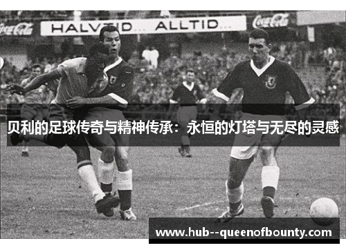 贝利的足球传奇与精神传承:永恒的灯塔与无尽的灵感 贝利的足球传奇与精神传承:永恒的灯塔与无尽的灵感