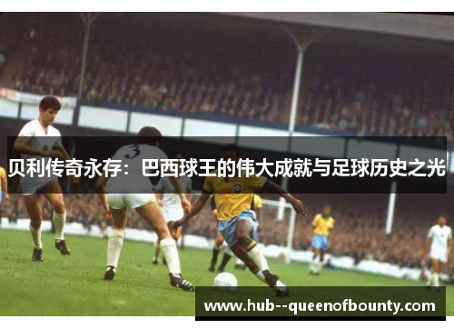 贝利传奇永存:巴西球王的伟大成就与足球历史之光 贝利传奇永存:巴西球王的伟大成就与足球历史之光