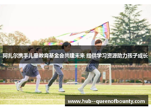 阿扎尔携手儿童教育基金会共建未来 提供学习资源助力孩子成长 阿扎尔携手儿童教育基金会共建未来 提供学习资源助力孩子成长