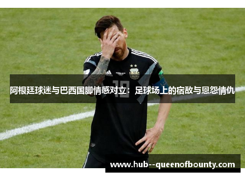 阿根廷球迷与巴西国脚情感对立:足球场上的宿敌与恩怨情仇 阿根廷球迷与巴西国脚情感对立:足球场上的宿敌与恩怨情仇