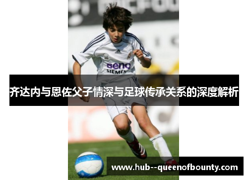 齐达内与恩佐父子情深与足球传承关系的深度解析